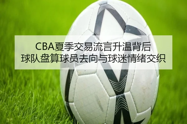 CBA夏季交易流言升温背后 球队盘算球员去向与球迷情绪交织